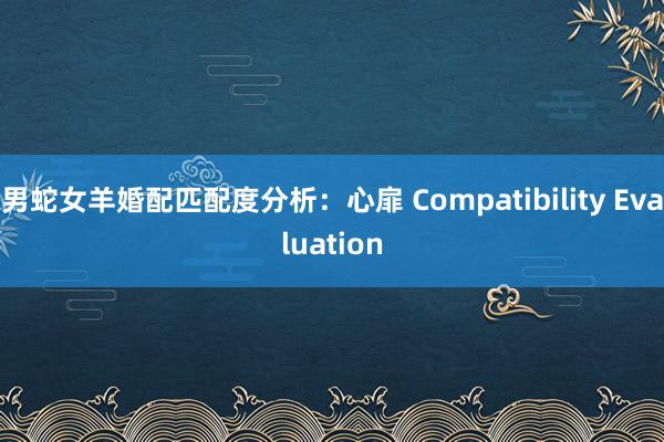 男蛇女羊婚配匹配度分析：心扉 Compatibility Evaluation