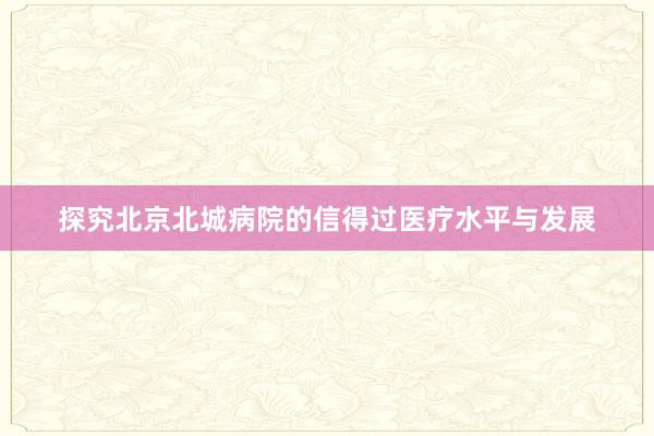 探究北京北城病院的信得过医疗水平与发展