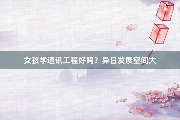 女孩学通讯工程好吗？异日发展空间大